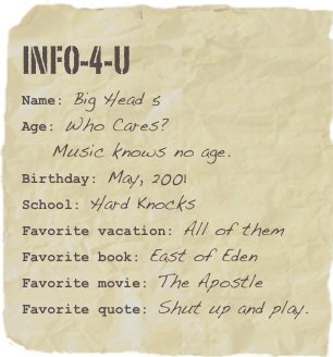 info-4-u
Name: Big Head 5Age: Who Cares?
    Music knows no age.Birthday: May, 2001
School: Hard Knocks
Favorite vacation: All of themFavorite book: East of Eden Favorite movie: The ApostleFavorite quote: Shut up and play.
